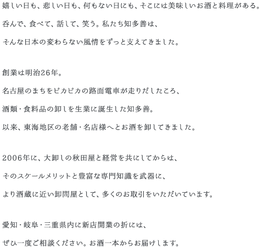 嬉しい日も、悲しい日も、何もない日にも、そこには美味しいお酒と料理がある。呑んで、食べて、話して、笑う。私たち知多善は、そんな日本の変わらない風情をずっと支えてきました。創業は明治26年。名古屋のまちをピカピカの路面電車が走りだしたころ、酒類・食料品の卸しを生業に誕生した知多善。以来、東海地区の老舗・名店様へとお酒を卸してきました。2006年に、大卸しの秋田屋と経営を共にしてからは、そのスケールメリットと豊富な専門知識を武器に、より酒蔵に近い卸問屋として、多くのお取引をいただいています。愛知・岐阜・三重県内に新店開業の折には、ぜひ一度ご相談ください。お酒一本からお届けします。