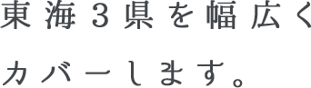 東海3県を幅広くカバーします。