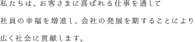 私たちは、お客さまに喜ばれる仕事を通して社員の幸福を増進し、会社の発展を期することにより広く社会に貢献します。